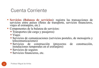 Cuenta Corriente Servicios  ( Balanza de servicios ): registra las transacciones de servicios entre países (fletes de transporte, servicios financieros, viajes al extranjero, etc.) Componentes de la balanza de servicios: Transportes (de carga y pasajeros) Viajes Servicios de comunicaciones (servicios postales, de mensajería y telecomunicaciones) Servicios de construcción (proyectos de construcción, instalaciones temporales en el extranjero) Servicios de seguros Servicios financieros, etc. Profesor Miguel de Arriba 