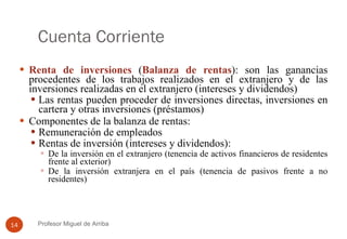 Cuenta Corriente Renta de inversiones  ( Balanza de rentas ): son las ganancias procedentes de los trabajos realizados en el extranjero y de las inversiones realizadas en el extranjero (intereses y dividendos) Las rentas pueden proceder de inversiones directas, inversiones en cartera y otras inversiones (préstamos) Componentes de la balanza de rentas: Remuneración de empleados Rentas de inversión (intereses y dividendos): De la inversión en el extranjero (tenencia de activos financieros de residentes frente al exterior) De la inversión extranjera en el país (tenencia de pasivos frente a no residentes) Profesor Miguel de Arriba 