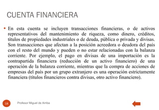 CUENTA FINANCIERA En esta cuenta se incluyen transacciones financieras, o de activos representativos del mantenimiento de riqueza, como dinero, créditos, títulos de propiedades industriales o de deuda, pública o privada y divisas. Son transacciones que afectan a la posición acreedora o deudora del país con el resto del mundo y pueden o no estar relacionadas con la balanza corriente. Por ejemplo, el pago en divisas de una importación es la contrapartida financiera (reducción de un activo financiero) de una operación de la balanza corriente, mientras que la compra de acciones de empresas del país por un grupo extranjero es una operación estrictamente financiera (títulos financieros contra divisas, otro activo financiero). Profesor Miguel de Arriba 