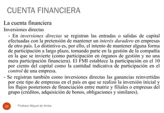 CUENTA FINANCIERA La cuenta financiera Inversiones directas - En  inversiones directas  se registran las entradas o salidas de capital efectuadas con la pretensión de mantener un  interés duradero  en empresas de otro país. Lo distintivo es, por ello, el intento de mantener alguna forma de participación a largo plazo, tomando parte en la gestión de la compañía en la que se invierte (como participación en órganos de gestión y no una mera participación financiera). El FMI establece la participación en el 10 por ciento del capital como la cantidad indicativa de participación en el  control  de una empresa.  - Se registran también como inversiones directas las ganancias reinvertidas por este tipo de empresas en el país en que se realizó la inversión inicial y los flujos posteriores de financiación entre matriz y filiales o empresas del grupo (créditos, adquisición de bonos, obligaciones y similares). Profesor Miguel de Arriba 