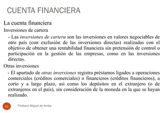CUENTA FINANCIERA La cuenta financiera Inversiones de cartera - Las  inversiones de cartera  son las inversiones en valores negociables de otro país (con exclusión de las inversiones directas) realizadas con el objetivo de obtener una rentabilidad financiera sin pretensión de control o participación en la gestión de las empresas, como en las inversiones directas. Otras inversiones - El apartado de  otras inversiones  registra préstamos ligados a operaciones comerciales (créditos comerciales) o financieros (créditos financieros), a corto y a largo plazo, así como los depósitos en el extranjero (o de extranjeros en el país), sin consideración de la moneda en la que se hayan realizado. Profesor Miguel de Arriba 