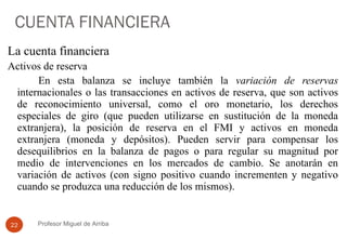 CUENTA FINANCIERA La cuenta financiera Activos de reserva En esta balanza se incluye también la  variación de reservas  internacionales o las transacciones en activos de reserva, que son activos de reconocimiento universal, como el oro monetario, los derechos especiales de giro (que pueden utilizarse en sustitución de la moneda extranjera), la posición de reserva en el FMI y activos en moneda extranjera (moneda y depósitos). Pueden servir para compensar los desequilibrios en la balanza de pagos o para regular su magnitud por medio de intervenciones en los mercados de cambio. Se anotarán en variación de activos (con signo positivo cuando incrementen y negativo cuando se produzca una reducción de los mismos). Profesor Miguel de Arriba 