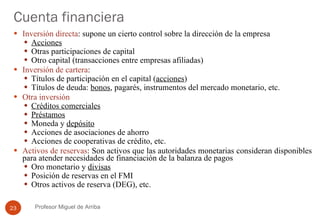 Cuenta financiera Inversión directa : supone un cierto control sobre la dirección de la empresa Acciones Otras participaciones de capital Otro capital (transacciones entre empresas afiliadas) Inversión de cartera : Títulos de participación en el capital ( acciones ) Títulos de deuda:  bonos , pagarés, instrumentos del mercado monetario, etc. Otra inversión Créditos comerciales Préstamos Moneda y  depósito Acciones de asociaciones de ahorro Acciones de cooperativas de crédito, etc. Activos de reservas : Son activos que las autoridades monetarias consideran disponibles para atender necesidades de financiación de la balanza de pagos Oro monetario y  divisas Posición de reservas en el FMI Otros activos de reserva (DEG), etc. Profesor Miguel de Arriba 