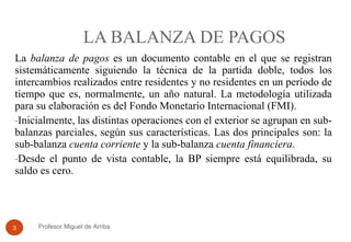 LA BALANZA DE PAGOS La  balanza de pagos  es  un documento contable en el que se registran sistemáticamente siguiendo la técnica de la partida doble, todos los intercambios realizados entre residentes y no residentes en un período de tiempo que es, normalmente, un año natural.  La metodología utilizada para su elaboración es del Fondo Monetario Internacional (FMI).  Inicialmente, las distintas operaciones con el exterior se agrupan en sub-balanzas parciales, según sus características. Las dos principales son: la sub-balanza  cuenta corriente  y la sub-balanza  cuenta financiera . Desde el punto de vista contable, la BP siempre está equilibrada, su saldo es cero. Profesor Miguel de Arriba 