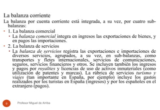 La balanza corriente La balanza por cuenta corriente está integrada, a su vez, por cuatro sub-balanzas: 1. La balanza comercial La  balanza comercial  integra en ingresos las exportaciones de bienes, y en pagos las importaciones.  2. La balanza de servicios La  balanza de servicios  registra las exportaciones e importaciones de diversos servicios, agrupados, a su vez, en sub-balanzas, como transportes y fletes internacionales, servicios de comunicaciones, seguros, servicios financieros y otros. Se incluyen también los ingresos y pagos por  royalties  y licencias de uso de activos inmateriales (como utilización de patentes y marcas). La rúbrica de servicios  turismo y viajes  (tan importante en España, por ejemplo) incluye los gastos realizados por los turistas en España (ingresos) y por los españoles en el extranjero (pagos).  Profesor Miguel de Arriba 