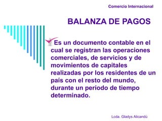 Comercio Internacional   BALANZA DE PAGOS Es un documento contable en el cual se registran las operaciones comerciales, de servicios y de movimientos de capitales realizadas por los residentes de un país con el resto del mundo, durante un período de tiempo determinado. Lcda. Gladys Alicandú 