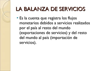 LA BALANZA DE SERVICIOS Es la cuenta que registra los flujos monetarios debidos a servicios realizados por el país al resto del mundo (exportaciones de servicios) y del resto del mundo al país (importación de servicios). 