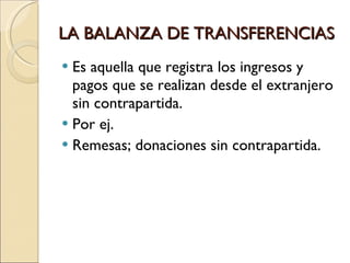 LA BALANZA DE TRANSFERENCIAS Es aquella que registra los ingresos y pagos que se realizan desde el extranjero sin contrapartida. Por ej. Remesas; donaciones sin contrapartida. 