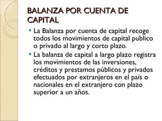 BALANZA POR CUENTA DE CAPITAL La Balanza por cuenta de capital recoge todos los movimientos de capital publico o privado al largo y corto plazo. La balanza de capital a largo plazo registra los movimientos de las inversiones, créditos y prestamos públicos y privados efectuados por extranjeros en el país o nacionales en el extranjero con plazo superior a un años. 