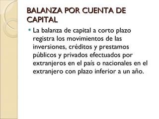 BALANZA POR CUENTA DE CAPITAL La balanza de capital a corto plazo registra los movimientos de las inversiones, créditos y prestamos públicos y privados efectuados por extranjeros en el país o nacionales en el extranjero con plazo inferior a un año. 