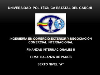 UNIVERSIDAD POLITÉCNICA ESTATAL DEL CARCHI




INGENIERÍA EN COMERCIO EXTERIOR Y NEGOCIACIÓN
           COMERCIAL INTERNACIONAL

         FINANZAS INTERNACIONALES II

           TEMA: BALANZA DE PAGOS

               SEXTO NIVEL “A”
 