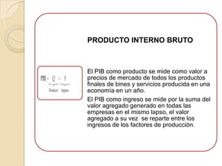 PRODUCTO INTERNO BRUTO



El PIB como producto se mide como valor a
precios de mercado de todos los productos
finales de bines y servicios producida en una
economía en un año.
El PIB como ingreso se mide por la suma del
valor agregado generado en todas las
empresas en el mismo lapso, el valor
agregado a su vez se reparte entre los
ingresos de los factores de producción.
 