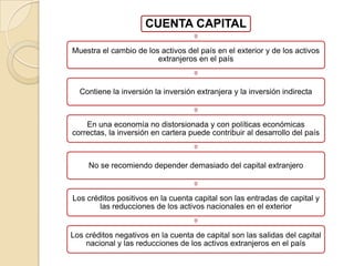 CUENTA CAPITAL

Muestra el cambio de los activos del país en el exterior y de los activos
                        extranjeros en el país



  Contiene la inversión la inversión extranjera y la inversión indirecta



    En una economía no distorsionada y con políticas económicas
correctas, la inversión en cartera puede contribuir al desarrollo del país



     No se recomiendo depender demasiado del capital extranjero



Los créditos positivos en la cuenta capital son las entradas de capital y
       las reducciones de los activos nacionales en el exterior


Los créditos negativos en la cuenta de capital son las salidas del capital
    nacional y las reducciones de los activos extranjeros en el país
 