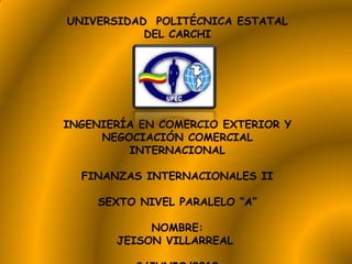 UNIVERSIDAD POLITÉCNICA ESTATAL
           DEL CARCHI




INGENIERÍA EN COMERCIO EXTERIOR Y
     NEGOCIACIÓN COMERCIAL
         INTERNACIONAL

  FINANZAS INTERNACIONALES II

    SEXTO NIVEL PARALELO “A”

            NOMBRE:
       JEISON VILLARREAL
 