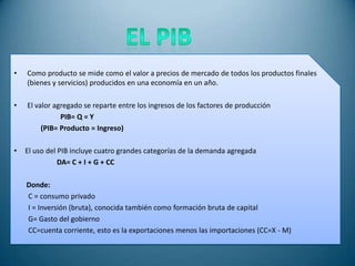 •   Como producto se mide como el valor a precios de mercado de todos los productos finales
    (bienes y servicios) producidos en una economía en un año.

•   El valor agregado se reparte entre los ingresos de los factores de producción
               PIB= Q = Y
         (PIB= Producto = Ingreso)

•   El uso del PIB incluye cuatro grandes categorías de la demanda agregada
               DA= C + I + G + CC

    Donde:
    C = consumo privado
    I = Inversión (bruta), conocida también como formación bruta de capital
    G= Gasto del gobierno
    CC=cuenta corriente, esto es la exportaciones menos las importaciones (CC=X - M)
 