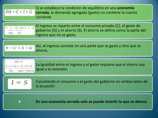 Si se establece la condición de equilibrio en una economía
cerrada, la demanda agregada (gasto) no contiene la cuenta
corriente

El ingreso se reparte entre el consumo privado (C), el gasto de
gobierno (G) y el ahorro (S). El ahorro se define como la parte del
ingreso que no se gasta.

Así, el ingreso consiste en una parte que se gasta y otra que se
ahorra.


La igualdad entre el ingreso y el gasto requiere que el ahorro sea
igual a la inversión.

Cancelando el consumo y el gasto del gobierno en ambos lados de
la ecuación


En una economía cerrada solo se puede invertir lo que se ahorra
 