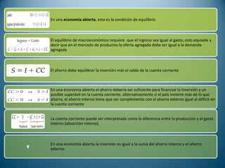 En una economía abierta, esta es la condición de equilibrio



El equilibrio de macroeconómico requiere que el ingreso sea igual al gasto, esto equivale a
decir que en el mercado de productos la oferta agregada debe ser igual a la demanda
agregada



El ahorro debe equilibrar la inversión más el saldo de la cuenta corriente



En una economía abierta el ahorro debería ser suficiente para financiar la inversión y un
posible superávit en la cuenta corriente, alternativamente si el país invierte más de lo que
ahorra, el ahorro interno tiene que ser complemento con el ahorro externo igual al déficit en
la cuenta corriente


La cuenta corriente puede ser interpretada como la diferencia entre la producción y el gasto
interno (absorción interna).



En una economía abierta la inversión es igual a la suma del ahorro interno y el ahorro
externo
 