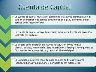• La cuenta de capital muestra el cambio de los activos extranjeros en el
  país en el exterior y de activos extranjeros en e país, diferentes de los
  activos de la reserva oficial


• La cuenta de capital incluye la inversión extranjera directa y la inversión
  indirecta (en cartera).


• La directa en la inversión en activos físicos, tales como nuevas
  plantas, equipo, maquinaría. Esta inversión es a largo plazo ya que no es
  fácil vender los activos físicos y retirar el dinero del país.


• La inversión en cartera consiste en la compra de títulos y valores
  (acciones, bonos y obligaciones) por parte de los extranjeros.
 