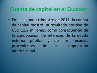 Cuenta de capital en el Ecuador
• En el segundo trimestre de 2011, la cuenta
  de capital mostró un resultado positivo de
  USD 11.2 millones, como consecuencia de
  la condonación de intereses de la deuda
  externa pública y de los recursos
  provenientes     de     la    cooperación
  internacional.
 