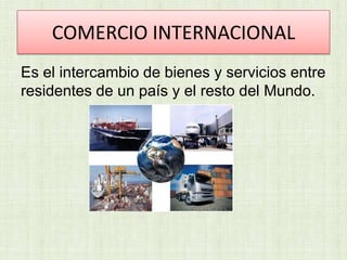 COMERCIO INTERNACIONAL
Es el intercambio de bienes y servicios entre
residentes de un país y el resto del Mundo.

 
