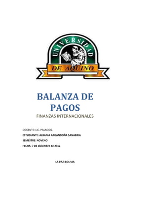 BALANZA DE
            PAGOS
          FINANZAS INTERNACIONALES

DOCENTE: LIC. PALACIOS.
ESTUDIANTE: ALBANIA ARGANDOÑA SANABRIA
SEMESTRE: NOVENO
FECHA: 7 DE diciembre de 2012




                          LA PAZ-BOLIVIA
 