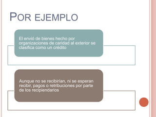 POR EJEMPLO
El envió de bienes hecho por
organizaciones de caridad al exterior se
clasifica como un crédito.
Aunque no se recibirían, ni se esperan
recibir, pagos o retribuciones por parte
de los recipiendarios
 