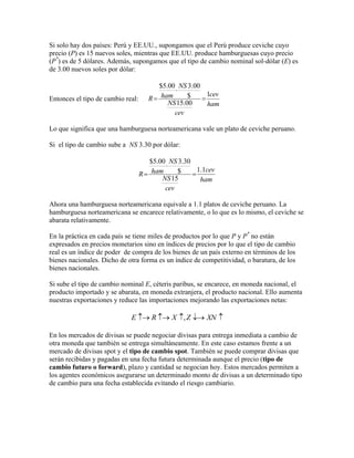 Si solo hay dos países: Perú y EE.UU., supongamos que el Perú produce ceviche cuyo
precio (P) es 15 nuevos soles, mientras que EE.UU. produce hamburguesas cuyo precio
(P*) es de 5 dólares. Además, supongamos que el tipo de cambio nominal sol-dólar (E) es
de 3.00 nuevos soles por dólar:

Entonces el tipo de cambio real:

$5.00 NS 3.00

1cev
ham
$
R

NS 15.00
ham
cev

Lo que significa que una hamburguesa norteamericana vale un plato de ceviche peruano.
Si el tipo de cambio sube a NS 3.30 por dólar:

$5.00 NS 3.30

1.1cev
ham
$
R

NS 15
ham
cev
Ahora una hamburguesa norteamericana equivale a 1.1 platos de ceviche peruano. La
hamburguesa norteamericana se encarece relativamente, o lo que es lo mismo, el ceviche se
abarata relativamente.
En la práctica en cada país se tiene miles de productos por lo que P y P* no están
expresados en precios monetarios sino en índices de precios por lo que el tipo de cambio
real es un índice de poder de compra de los bienes de un país externo en términos de los
bienes nacionales. Dicho de otra forma es un índice de competitividad, o baratura, de los
bienes nacionales.
Si sube el tipo de cambio nominal E, céteris paribus, se encarece, en moneda nacional, el
producto importado y se abarata, en moneda extranjera, el producto nacional. Ello aumenta
nuestras exportaciones y reduce las importaciones mejorando las exportaciones netas:

E  R  X , Z  XN 
En los mercados de divisas se puede negociar divisas para entrega inmediata a cambio de
otra moneda que también se entrega simultáneamente. En este caso estamos frente a un
mercado de divisas spot y el tipo de cambio spot. También se puede comprar divisas que
serán recibidas y pagadas en una fecha futura determinada aunque el precio (tipo de
cambio futuro o forward), plazo y cantidad se negocian hoy. Estos mercados permiten a
los agentes económicos asegurarse un determinado monto de divisas a un determinado tipo
de cambio para una fecha establecida evitando el riesgo cambiario.

 