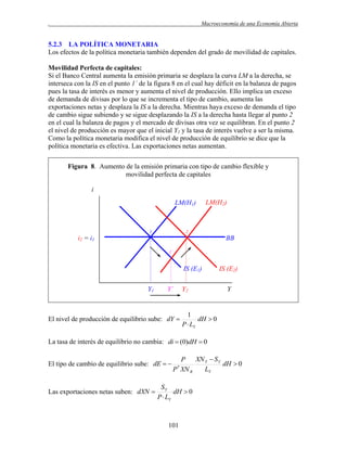 .

Macroeconomía de una Economía Abierta

5.2.3 LA POLÍTICA MONETARIA
Los efectos de la política monetaria también dependen del grado de movilidad de capitales.
Movilidad Perfecta de capitales:
Si el Banco Central aumenta la emisión primaria se desplaza la curva LM a la derecha, se
interseca con la IS en el punto 1´ de la figura 8 en el cual hay déficit en la balanza de pagos
pues la tasa de interés es menor y aumenta el nivel de producción. Ello implica un exceso
de demanda de divisas por lo que se incrementa el tipo de cambio, aumenta las
exportaciones netas y desplaza la IS a la derecha. Mientras haya exceso de demanda el tipo
de cambio sigue subiendo y se sigue desplazando la IS a la derecha hasta llegar al punto 2
en el cual la balanza de pagos y el mercado de divisas otra vez se equilibran. En el punto 2
el nivel de producción es mayor que el inicial Y1 y la tasa de interés vuelve a ser la misma.
Como la política monetaria modifica el nivel de producción de equilibrio se dice que la
política monetaria es efectiva. Las exportaciones netas aumentan.
Figura 8. Aumento de la emisión primaria con tipo de cambio flexible y
movilidad perfecta de capitales
i
LM(H1)

1

LM(H2)

2

i2 = i1

BB
1´

IS (E1)
Y1

Y´

Y2

El nivel de producción de equilibrio sube: dY 

IS (E2)
Y

1
dH  0
P  LY

La tasa de interés de equilibrio no cambia: di  (0)dH  0
El tipo de cambio de equilibrio sube: dE  

Las exportaciones netas suben: dXN 

XN Y  S Y
P
dH  0
LY
P XN R
*

SY
dH  0
P  LY

101

 