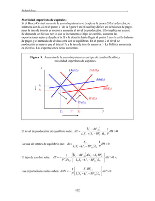 Richard Roca

.

Movilidad imperfecta de capitales:
Si el Banco Central aumenta la emisión primaria se desplaza la curva LM a la derecha, se
interseca con la IS en el punto 1´ de la figura 9 en el cual hay déficit en la balanza de pagos
pues la tasa de interés es menor y aumenta el nivel de producción. Ello implica un exceso
de demanda de divisas por lo que se incrementa el tipo de cambio, aumenta las
exportaciones netas y desplaza la IS a la derecha hasta llegar al punto 2 en el cual la balanza
de pagos y el mercado de divisas otra vez se equilibran. En el punto 2 el nivel de
producción es mayor que el inicial Y1 y la tasa de interés menor a i1. La Política monetaria
es efectiva. Las exportaciones netas aumentan.
Figura 9. Aumento de la emisión primaria con tipo de cambio flexible y
movilidad imperfecta de capitales
i

LM(H1)

LM(H2)
BB(E1)

i1
i2

1
2

BB(E2)

1´

IS (E2)
IS (E1)
Y1

Y´

Y2

El nivel de producción de equilibrio sube: dY 

La tasa de interés de equilibrio cae: di 

El tipo de cambio sube: dE  

1
P XN R
*

Y

I

 BF() 

1
dH  0
Li S Y  ( I r  BF() ) LY P
r

SY
1
dH  0
Li S Y  ( I r  BF() ) LY P

 I r  BF() XN Y  S Y BF() 



dH  0 x
 Li S Y  ( I r  BF() ) LY 



S Y BF()
1

Las exportaciones netas suben: dXN   
P  Li S Y  ( I r  BF() ) LY


102



dH  0



 