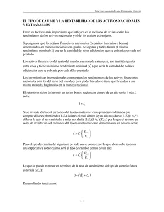 .

Macroeconomía de una Economía Abierta

EL TIPO DE CAMBIO Y LA RENTABILIDAD DE LOS ACTIVOS NACIONALES
Y EXTRANJEROS
Entre los factores más importantes que influyen en el mercado de divisas están los
rendimientos de los activos nacionales y el de los activos extranjeros.
Supongamos que los activos financieros nacionales (depósitos bancarios o bonos)
denominados en moneda nacional son iguales de seguros y todos tienen el mismo
rendimiento nominal (it) que es la cantidad de soles adicionales que se cobraría por cada sol
prestado.
Los activos financieros del resto del mundo, en moneda extranjera, son también iguales
entre ellos y tiene un mismo rendimiento nominal ( it* ) que sería la cantidad de dólares
adicionales que se cobraría por cada dólar prestado.
Los inversionistas internacionales compararan los rendimientos de los activos financieros
nacionales con los del resto del mundo y para poder hacerlo se tiene que llevarlos a una
misma moneda, hagámoslo en la moneda nacional.
El retorno en soles de invertir un sol en bonos nacionales dentro de un año sería 1 más it
soles:
1  it

Si se invierte dicho sol en bonos del tesoro norteamericano primero tendríamos que
comprar dólares obteniendo (1/Et) dólares el cual dentro de un año nos daría (1/Et)(1+it*)
dólares lo que al ser cambiado a soles nos daría (1/Et)(1+it*)(Et+1) por lo que el retorno en
soles de invertir un sol en bonos del tesoro norteamericano denominados en dólares sería:

E 
(1  it* ) t 1 
 E 
 t 
Pero el tipo de cambio del siguiente periodo no se conoce por lo que ahora solo tenemos
una expectativa sobre cuanto será el tipo de cambio dentro de un año:
 Ee 
(1  it* ) t 1 
 E 
 t 
Lo que se puede expresar en términos de la tasa de crecimiento del tipo de cambio futura
esperada ( ete1 ):



(1 it* ) 1 ete1

Desarrollando tendríamos:

11



 