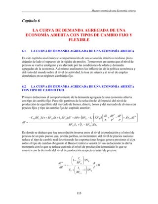 .

Macroeconomía de una Economía Abierta

Capítulo 6
LA CURVA DE DEMANDA AGREGADA DE UNA
ECONOMÍA ABIERTA CON TIPOS DE CAMBIO FIJO Y
FLEXIBLE
6.1

LA CURVA DE DEMANDA AGREGADA DE UNA ECONOMÍA ABIERTA

En este capítulo analizamos el comportamiento de una economía abierta a mediano plazo
dejando de lado el supuesto de la rigidez de precios. Tomaremos en cuenta que el nivel de
precios se vuelve endógeno y es afectado por las condiciones de oferta y demanda
agregadas de la economía. Así mismo analizamos las influencias de la política económica y
del resto del mundo sobre el nivel de actividad, la tasa de interés y el nivel de empleo
domésticos en un régimen cambiario fijo.

6.2
LA CURVA DE DEMANDA AGREGADA DE UNA ECONOMÍA ABIERTA
CON TIPO DE CAMBIO FIJO
Primero deducimos el comportamiento de la demanda agregada de una economía abierta
con tipo de cambio fijo. Para ello partimos de la solución del diferencial del nivel de
producción de equilibrio del mercado de bienes, dinero, bonos y del mercado de divisas con
precios fijos y tipo de cambio fijo del capitulo anterior:
 CYd BF() Yd  BF() dA  I r BF() (di

*

 d )  BF

( )

 Ir

 XN



BF() S Y  I r  BF() XN Y

dY 


 dE dP * dP 

  XN Y * dY * 
 * 
R R
P 
P
 E



De donde se deduce que hay una relación inversa entre el nivel de producción y el nivel de
precios de un país puesto que, ceteris paribus, un incremento del nivel de precios nacional
reduce el tipo de cambio real deteriorando las exportaciones lo que genera presiones al alza
sobre el tipo de cambio obligando al Banco Central a vender divisas reduciendo la oferta
monetaria con lo que se reduce aun más el nivel de producción demandado lo que se
muestra con la derivada del nivel de producción respecto al nivel de precios:


1  I r  XN R
 BF 
dY
R
( ) 
 
0
dP
P
 Ir

SY  
 1 XN Y
 BF

 () 
d

113

 