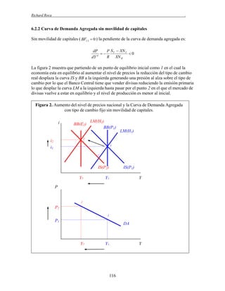 Richard Roca

.

6.2.2 Curva de Demanda Agregada sin movilidad de capitales
Sin movilidad de capitales ( BF()  0 ) la pendiente de la curva de demanda agregada es:
dP
P S Y  XN Y

0
d
R XN R
dY

La figura 2 muestra que partiendo de un punto de equilibrio inicial como 1 en el cual la
economía esta en equilibrio al aumentar el nivel de precios la reducción del tipo de cambio
real desplaza la curva IS y BB a la izquierda generando una presión al alza sobre el tipo de
cambio por lo que el Banco Central tiene que vender divisas reduciendo la emisión primaria
lo que desplaz la curva LM a la izquierda hasta pasar por el punto 2 en el que el mercado de
divisas vuelve a estar en equilibrio y el nivel de producción es menor al inicial.
Figura 2. Aumento del nivel de precios nacional y la Curva de Demanda Agregada
con tipo de cambio fijo sin movilidad de capitales.
i

BB(E2)

LM(H2)
BB(P1)

LM(H1)

2

i2

1

i1
1´

IS(P2)
Y2

IS(P1)

Y1

Y

P

2

P2
1

P1

DA

Y2

Y1

Y

116

 
