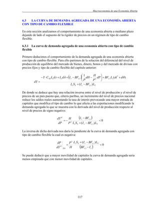 .

Macroeconomía de una Economía Abierta

6.3
LA CURVA DE DEMANDA AGREGADA DE UNA ECONOMÍA ABIERTA
CON TIPO DE CAMBIO FLEXIBLE
En esta sección analizamos el comportamiento de una economía abierta a mediano plazo
dejando de lado el supuesto de la rigidez de precios en un régimen de tipo de cambio
flexible.
6.3.1 La curva de demanda agregada de una economía abierta con tipo de cambio
flexible
Primero deducimos el comportamiento de la demanda agregada de una economía abierta
con tipo de cambio flexible. Para ello partimos de la solución del diferencial del nivel de
producción de equilibrio del mercado de bienes, dinero, bonos y del mercado de divisas con
precios fijos y tipo de cambio flexible del capitulo anterior:

H
1

 Y  CYd Li d  Li dA  I r  BF()  dH  2 dP   BF() Li (di *  d )
P
P

dY 
Li S Y  ( I r  BF() ) LY
De donde se deduce que hay una relación inversa entre el nivel de producción y el nivel de
precios de un país puesto que, céteris paribus, un incremento del nivel de precios nacional
reduce los saldos reales aumentando la tasa de interés provocando una mayor entrada de
capitales que modifica el tipo de cambio lo que afecta a las exportaciones modificando la
demanda agregada lo que se muestra con la derivada del nivel de producción respecto al
nivel de precios de signo negativo:

I r  BF() 
dY d
H
 2
0
dP
P Li S Y  ( I r  BF() ) LY
La inversa de dicha derivada nos daría la pendiente de la curva de demanda agregada con
tipo de cambio flexible la cual es negativa:

dP
dY d


DA

P 2 Li S Y  ( I r  BF() ) LY
BF()  I r   0
H

Se puede deducir que a mayor movilidad de capitales la curva de demanda agregada seria
menos empinada que con menor movilidad de capitales.

117

 