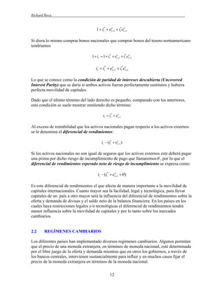 Richard Roca

.

1  it*  ete1  it*ete1
Si diera lo mismo comprar bonos nacionales que comprar bonos del tesoro norteamericano
tendríamos
1 it  1 it*  ete1  it*ete1

it  it*  ete1  it*ete1
Lo que se conoce como la condición de paridad de intereses descubierta (Uncovered
Interest Parity) que se daría si ambos activos fueran perfectamente sustitutos y hubiera
perfecta movilidad de capitales.
Dado que el último término del lado derecho es pequeño, comparado con los anteriores,
esta condición se suele mostrar omitiendo dicho término:
it  it*  ete1

Al exceso de rentabilidad que los activos nacionales pagan respecto a los activos externos
se le denomina el diferencial de rendimientos:
it  (it*  ete1 )

Si los activos nacionales no son igual de seguros que los activos externos este deberá pagar
una prima por dicho riesgo de incumplimiento de pago que llamaremos  , por lo que el
diferencial de rendimientos esperado neto de riesgo de incumplimiento se expresa como:

it  (it*  ete1  )
Es este diferencial de rendimientos el que afecta de manera importante a la movilidad de
capitales internacionales. Cuanto mayor sea la facilidad, legal y tecnológica, para llevar
capitales de un país a otro mayor será la influencia del diferencial de rendimientos sobre la
oferta y demanda de divisas y el saldo neto de la balanza financiera. En los países en los
cuales haya restricciones legales y/o tecnológicas el diferencial de rendimientos tendrá
menor influencia sobre la movilidad de capitales y por lo tanto sobre los mercados
cambiarios.

2.2

REGÍMENES CAMBIARIOS

Los diferentes países han implementado diversos regímenes cambiarios. Algunos permiten
que el precio de una moneda extranjera, en términos de moneda nacional, esté determinada
por el libre juego de la oferta y demanda mientras que en otros los gobiernos, a través de
los bancos centrales, intervienen sustancialmente para influir y en muchos casos fijar el
precio de la moneda extranjera en términos de la moneda nacional.
12

 