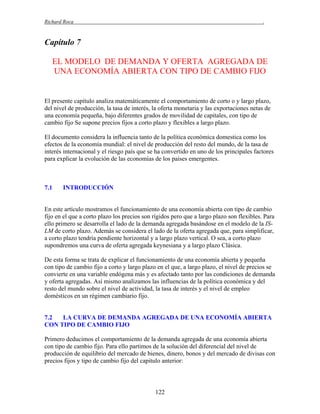 Richard Roca

.

Capítulo 7
EL MODELO DE DEMANDA Y OFERTA AGREGADA DE
UNA ECONOMÍA ABIERTA CON TIPO DE CAMBIO FIJO

El presente capítulo analiza matemáticamente el comportamiento de corto o y largo plazo,
del nivel de producción, la tasa de interés, la oferta monetaria y las exportaciones netas de
una economía pequeña, bajo diferentes grados de movilidad de capitales, con tipo de
cambio fijo Se supone precios fijos a corto plazo y flexibles a largo plazo.
El documento considera la influencia tanto de la política económica domestica como los
efectos de la economía mundial: el nivel de producción del resto del mundo, de la tasa de
interés internacional y el riesgo país que se ha convertido en uno de los principales factores
para explicar la evolución de las economías de los países emergentes.

7.1

INTRODUCCIÓN

En este artículo mostramos el funcionamiento de una economía abierta con tipo de cambio
fijo en el que a corto plazo los precios son rígidos pero que a largo plazo son flexibles. Para
ello primero se desarrolla el lado de la demanda agregada basándose en el modelo de la ISLM de corto plazo. Además se considera el lado de la oferta agregada que, para simplificar,
a corto plazo tendría pendiente horizontal y a largo plazo vertical. O sea, a corto plazo
supondremos una curva de oferta agregada keynesiana y a largo plazo Clásica.
De esta forma se trata de explicar el funcionamiento de una economía abierta y pequeña
con tipo de cambio fijo a corto y largo plazo en el que, a largo plazo, el nivel de precios se
convierte en una variable endógena más y es afectado tanto por las condiciones de demanda
y oferta agregadas. Así mismo analizamos las influencias de la política económica y del
resto del mundo sobre el nivel de actividad, la tasa de interés y el nivel de empleo
domésticos en un régimen cambiario fijo.

7.2
LA CURVA DE DEMANDA AGREGADA DE UNA ECONOMÍA ABIERTA
CON TIPO DE CAMBIO FIJO
Primero deducimos el comportamiento de la demanda agregada de una economía abierta
con tipo de cambio fijo. Para ello partimos de la solución del diferencial del nivel de
producción de equilibrio del mercado de bienes, dinero, bonos y del mercado de divisas con
precios fijos y tipo de cambio fijo del capitulo anterior:

122

 