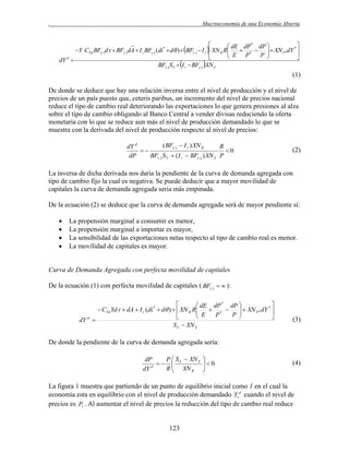 .

Macroeconomía de una Economía Abierta



 dE dP* dP 
*
Y CYd BF() d  BF() dA  I r BF() (di *  d )  BF()  I r  XN R R
 E  P*  P   XN Y*dY 





dY d 
BF() SY  I r  BF() XN Y

(1)
De donde se deduce que hay una relación inversa entre el nivel de producción y el nivel de
precios de un país puesto que, ceteris paribus, un incremento del nivel de precios nacional
reduce el tipo de cambio real deteriorando las exportaciones lo que genera presiones al alza
sobre el tipo de cambio obligando al Banco Central a vender divisas reduciendo la oferta
monetaria con lo que se reduce aun más el nivel de producción demandado lo que se
muestra con la derivada del nivel de producción respecto al nivel de precios:
( BF()  I r ) XN R
dY d
R

0
dP
BF() S Y  ( I r  BF() ) XN Y P

(2)

La inversa de dicha derivada nos daría la pendiente de la curva de demanda agregada con
tipo de cambio fijo la cual es negativa. Se puede deducir que a mayor movilidad de
capitales la curva de demanda agregada seria más empinada.
De la ecuación (2) se deduce que la curva de demanda agregada será de mayor pendiente sí:





La propensión marginal a consumir es menor,
La propensión marginal a importar es mayor,
La sensibilidad de las exportaciones netas respecto al tipo de cambio real es menor.
La movilidad de capitales es mayor.

Curva de Demanda Agregada con perfecta movilidad de capitales
De la ecuación (1) con perfecta movilidad de capitales ( BF()   ):


 dE dP * dP 
*
 CYd Yd  dA  I r (di *  d )   XN R R
 E  P *  P   XN Y * dY 





dY d 
S Y  XN Y

(3)

De donde la pendiente de la curva de demanda agregada sería:
dP
P  S  XN Y
  Y
d
R  XN R
dY



0



(4)

La figura 1 muestra que partiendo de un punto de equilibrio inicial como 1 en el cual la
economía esta en equilibrio con el nivel de producción demandado Y1d cuando el nivel de
precios es P1 . Al aumentar el nivel de precios la reducción del tipo de cambio real reduce

123

 