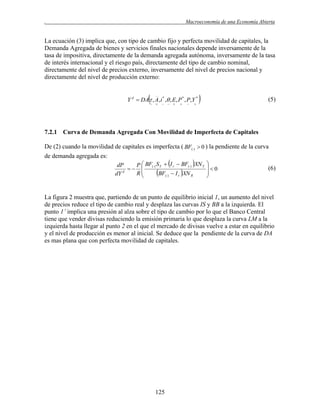 .

Macroeconomía de una Economía Abierta

La ecuación (3) implica que, con tipo de cambio fijo y perfecta movilidad de capitales, la
Demanda Agregada de bienes y servicios finales nacionales depende inversamente de la
tasa de impositiva, directamente de la demanda agregada autónoma, inversamente de la tasa
de interés internacional y el riesgo país, directamente del tipo de cambio nominal,
directamente del nivel de precios externo, inversamente del nivel de precios nacional y
directamente del nivel de producción externo:



Y d  DA  , A,i * , , E, P * , P,Y *


















(5)

7.2.1 Curva de Demanda Agregada Con Movilidad de Imperfecta de Capitales
De (2) cuando la movilidad de capitales es imperfecta ( BF()  0 ) la pendiente de la curva
de demanda agregada es:
dP
P  BF() S Y  I r  BF() XN Y
 
d
BF()  I r XN R
R
dY



0



(6)

La figura 2 muestra que, partiendo de un punto de equilibrio inicial 1, un aumento del nivel
de precios reduce el tipo de cambio real y desplaza las curvas IS y BB a la izquierda. El
punto 1’ implica una presión al alza sobre el tipo de cambio por lo que el Banco Central
tiene que vender divisas reduciendo la emisión primaria lo que desplaza la curva LM a la
izquierda hasta llegar al punto 2 en el que el mercado de divisas vuelve a estar en equilibrio
y el nivel de producción es menor al inicial. Se deduce que la pendiente de la curva de DA
es mas plana que con perfecta movilidad de capitales.

125

 