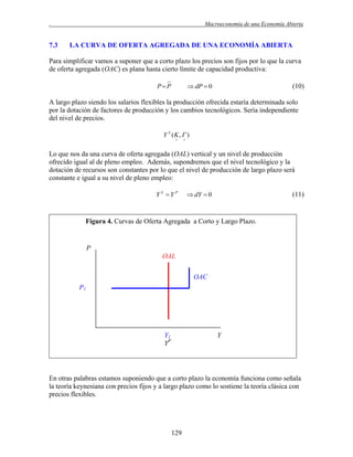 .

7.3

Macroeconomía de una Economía Abierta

LA CURVA DE OFERTA AGREGADA DE UNA ECONOMÍA ABIERTA

Para simplificar vamos a suponer que a corto plazo los precios son fijos por lo que la curva
de oferta agregada (OAC) es plana hasta cierto límite de capacidad productiva:
PP

 dP  0

(10)

A largo plazo siendo los salarios flexibles la producción ofrecida estaría determinada solo
por la dotación de factores de producción y los cambios tecnológicos. Sería independiente
del nivel de precios.
Y S (K ,  )




Lo que nos da una curva de oferta agregada (OAL) vertical y un nivel de producción
ofrecido igual al de pleno empleo. Además, supondremos que el nivel tecnológico y la
dotación de recursos son constantes por lo que el nivel de producción de largo plazo será
constante e igual a su nivel de pleno empleo:
Y S Y P

 dY  0

(11)

Figura 4. Curvas de Oferta Agregada a Corto y Largo Plazo.

P
OAL
OAC
P1

Y1
YP

Y

En otras palabras estamos suponiendo que a corto plazo la economía funciona como señala
la teoría keynesiana con precios fijos y a largo plazo como lo sostiene la teoría clásica con
precios flexibles.

129

 