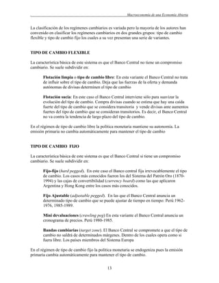 .

Macroeconomía de una Economía Abierta

La clasificación de los regímenes cambiarios es variada pero la mayoría de los autores han
convenido en clasificar los regímenes cambiarios en dos grandes grupos: tipo de cambio
flexible y tipo de cambio fijo los cuales a su vez presentan una serie de variantes.

TIPO DE CAMBIO FLEXIBLE
La característica básica de este sistema es que el Banco Central no tiene un compromiso
cambiario. Se suele subdividir en:
Flotación limpia o tipo de cambio libre: En esta variante el Banco Central no trata
de influir sobre el tipo de cambio. Deja que las fuerzas de la oferta y demanda
autónomas de divisas determinen el tipo de cambio
Flotación sucia: En este caso el Banco Central interviene sólo para suavizar la
evolución del tipo de cambio. Compra divisas cuando se estima que hay una caída
fuerte del tipo de cambio que se considera transitoria y vende divisas ante aumentos
fuertes del tipo de cambio que se consideran transitorios. Es decir, el Banco Central
no va contra la tendencia de largo plazo del tipo de cambio.
En el régimen de tipo de cambio libre la política monetaria mantiene su autonomía. La
emisión primaria no cambia automáticamente para mantener el tipo de cambio

TIPO DE CAMBIO FIJO
La característica básica de este sistema es que el Banco Central si tiene un compromiso
cambiario. Se suele subdividir en:
Fijo-fijo (hard pegged). En este caso el Banco central fija irrevocablemente el tipo
de cambio. Los casos más conocidos fueron los del Sistema del Patrón Oro (18701994) y las cajas de convertibilidad (currency board) como las que aplicaron
Argentina y Hong Kong entre los casos más conocidos.
Fijo Ajustable (adjustable pegged). En las que el Banco Central anuncia un
determinado tipo de cambio que se puede ajustar de tiempo en tiempo: Perú:19621976, 1985-1989.
Mini devaluaciones (crawling peg) En esta variante el Banco Central anuncia un
cronograma de precios. Perú 1980-1985.
Bandas cambiarias (target zone). El Banco Central se compromete a que el tipo de
cambio no saldrá de determinados márgenes. Dentro de los cuales opera como si
fuera libre. Los países miembros del Sistema Europa
En el régimen de tipo de cambio fijo la política monetaria se endogeniza pues la emisión
primaria cambia automáticamente para mantener el tipo de cambio.
13

 