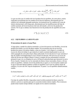 .

Macroeconomía de una Economía Abierta

 dE dP * 
*
 CYd Yd  dA  I r (di *  d )  XN R R
 E  P *   XN Y * dY



dY 
S Y  XN Y

(12)

Lo que nos dice que el cambio del nivel producción de equilibrio, de corto plazo, estaría
explicado inversamente por los cambios de la tasa de impuesto, directamente por los
cambios de la demanda agregada autónoma, inversamente por los cambios de la tasa de
interés internacional y del riesgo país, directamente por las modificaciones del tipo de
cambio nominal, del nivel de precios del resto del mundo y del nivel de producción
externo. Por lo que se deduce una función de nivel de producción de equilibrio de corto
plazo:



Y CP  , A, i * , , E, P * , Y *
















(13)

4.2.2 EQUILIBRIO A LARGO PLAZO
El mecanismo de ajuste a Largo Plazo
A largo plazo, cuando los salarios nominales y el nivel de precios son flexibles, el nivel de
producción tiende a su nivel de pleno empleo. Si la economía esta con un nivel de
producción menor al de pleno empleo, como en el punto 1 de la figura 6, se tendrá un
exceso de oferta de trabajo lo que reduciría el salario nominal desplazando la curva de
oferta agregada de corto plazo hacia abajo reduciendo el nivel de precios lo que aumenta el
tipo de cambio real desplazando la curva IS hacia la derecha. Ello provoca un exceso de
oferta de divisas que obliga al Banco Central a comprar divisas aumentando la emisión
primaria lo que a su vez desplaza la curva LM hacia la derecha hasta que intersecte la curva
IS en el punto 2 donde otra vez los mercados de dinero, bonos nacionales, bienes y divisas
están en equilibrio. Además el nivel de producción es igual a su nivel de pleno empleo por
lo que el mercado laboral también se halla en equilibrio con lo que los salarios dejan de
cambiar y la curva de OAC deja de desplazarse. El punto 2 es un equilibrio dinámicamente
estable.
En forma Intuitiva:




Y Y P W OAC  P  R  IS $ S  $ d  BCR compra$  H  LM Y d Y 

Con tipo de cambio flexible a largo plazo tanto la oferta nominal de dinero como los
salarios y precios se ajustan para que la economía tienda al pleno empleo. Pero el proceso
puede tomar mucho tiempo debido a la rigidez de los salarios nominales.

131

 
