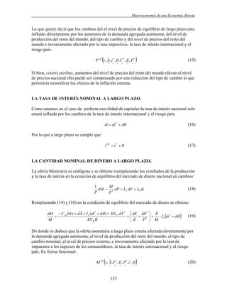 .

Macroeconomía de una Economía Abierta

Lo que quiere decir que los cambios del el nivel de precios de equilibrio de largo plazo esta
influido directamente por los aumentos de la demanda agregada autónoma, del nivel de
producción del resto del mundo, del tipo de cambio y del nivel de precios del resto del
mundo e inversamente afectado por la tasa impositiva, la tasa de interés internacional y el
riesgo país.



P LP  , A , i * ,  , Y * , E, P *
















(15)

Si bien, ceteris paribus, aumentos del nivel de precios del resto del mundo elevan el nivel
de precios nacional ello puede ser compensado por una reducción del tipo de cambio lo que
permitiría neutralizar los efectos de la inflación externa.

LA TASA DE INTERÉS NOMINAL A LARGO PLAZO.
Como estamos en el caso de perfecta movilidad de capitales la tasa de interés nacional solo
estará influida por los cambios de la tasa de interés internacional y el riesgo país.
di  di *  d

(16)

i LP  i *  

(17)

Por lo que a largo plazo se cumple que:

LA CANTIDAD NOMINAL DE DINERO A LARGO PLAZO.
La oferta Monetaria es endógena y se obtiene reemplazando los resultados de la producción
y la tasa de interés en la ecuación de equilibrio del mercado de dinero nacional en cambios:
1
M
dM  2 dP  LY dY  Li di
P
P

(18)

Remplazando (14) y (16) en la condición de equilibrio del mercado de dinero se obtiene:
dM  CYd Yd  dA  I r (di *  d )  XN Y * dY *  dE dP *  P
*


 E  P *   M  Li di  d

M
XN R R







(19)

De donde se deduce que la oferta monetaria a largo plazo estaría afectada directamente por
la demanda agregada autónoma, el nivel de producción del resto del mundo, el tipo de
cambio nominal, el nivel de precios externo, e inversamente afectado por la tasa de
impuestos a los ingresos de los consumidores, la tasa de interés internacional y el riesgo
país. En forma funcional:



M LP  , A , Y * , E, P* , i* ,






133











(20)

 