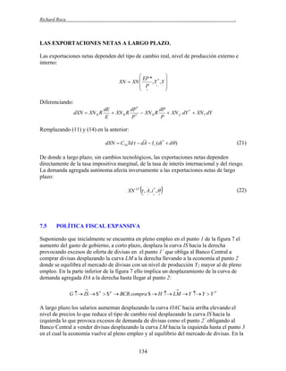 Richard Roca

.

LAS EXPORTACIONES NETAS A LARGO PLAZO.
Las exportaciones netas dependen del tipo de cambio real, nivel de producción externo e
interno:
 EP *

XN  XN 
,Y * ,Y 
 P  
 


Diferenciando:
dE
dP *
dP
dXN  XN R R
 XN R R *  XN R R
 XN Y * dY *  XN Y dY
E
P
P

Remplazando (11) y (14) en la anterior:
dXN  CYd Yd  dA  I r (di *  d )

(21)

De donde a largo plazo, sin cambios tecnológicos, las exportaciones netas dependen
directamente de la tasa impositiva marginal, de la tasa de interés internacional y del riesgo.
La demanda agregada autónoma afecta inversamente a las exportaciones netas de largo
plazo:



XN LP  , A , i * , 


7.5









(22)

POLÍTICA FISCAL EXPANSIVA

Suponiendo que inicialmente se encuentra en pleno empleo en el punto 1 de la figura 7 el
aumento del gasto de gobierno, a corto plazo, desplaza la curva IS hacia la derecha
provocando excesos de oferta de divisas en el punto 1´ que obliga al Banco Central a
comprar divisas desplazando la curva LM a la derecha llevando a la economía al punto 2
donde se equilibra el mercado de divisas con un nivel de producción Y2 mayor al de pleno
empleo. En la parte inferior de la figura 7 ello implica un desplazamiento de la curva de
demanda agregada DA a la derecha hasta llegar al punto 2:




G  IS  $ S  $ d  BCR compra $  H  LM  Y  Y  Y P

A largo plazo los salarios aumentan desplazando la curva OAC hacia arriba elevando el
nivel de precios lo que reduce el tipo de cambio real desplazando la curva IS hacia la
izquierda lo que provoca excesos de demanda de divisas como el punto 2´ obligando al
Banco Central a vender divisas desplazando la curva LM hacia la izquierda hasta el punto 3
en el cual la economía vuelve al pleno empleo y al equilibrio del mercado de divisas. En la
134

 