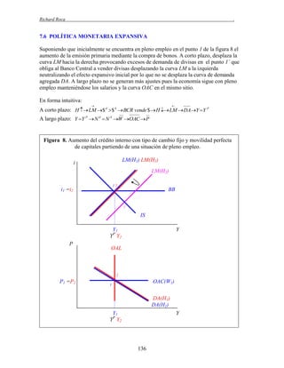 Richard Roca

.

7.6 POLÍTICA MONETARIA EXPANSIVA
Suponiendo que inicialmente se encuentra en pleno empleo en el punto 1 de la figura 8 el
aumento de la emisión primaria mediante la compra de bonos. A corto plazo, desplaza la
curva LM hacia la derecha provocando excesos de demanda de divisas en el punto 1´ que
obliga al Banco Central a vender divisas desplazando la curva LM a la izquierda
neutralizando el efecto expansivo inicial por lo que no se desplaza la curva de demanda
agregada DA. A largo plazo no se generan más ajustes pues la economía sigue con pleno
empleo manteniéndose los salarios y la curva OAC en el mismo sitio.
En forma intuitiva:




A corto plazo: H  LM $ d $ S  BCR vende $  H  LM  DAY Y P
A largo plazo: Y Y P  N d  N S W OAC  P

Figura 8. Aumento del crédito interno con tipo de cambio fijo y movilidad perfecta
de capitales partiendo de una situación de pleno empleo.
LM(H1) LM(H1)

i

LM(H2)
12

i1 =i2

BB
1´

IS
Y1
YP Y2
P

Y

OAL

2

P1 =P2

OAC(W1)

1

DA(H1)
DA(H1)
Y1
YP Y2

Y

136

 