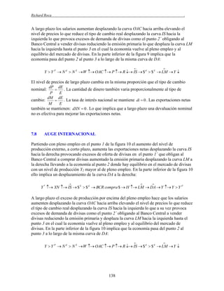 Richard Roca

.

A largo plazo los salarios aumentan desplazando la curva OAC hacia arriba elevando el
nivel de precios lo que reduce el tipo de cambio real desplazando la curva IS hacia la
izquierda lo que provoca excesos de demanda de divisas como el punto 2´ obligando al
Banco Central a vender divisas reduciendo la emisión primaria lo que desplaza la curva LM
hacia la izquierda hasta el punto 3 en el cual la economía vuelve al pleno empleo y al
equilibrio del mercado de divisas. En la parte inferior de la figura 9 implica que la
economía pasa del punto 2 al punto 3 a lo largo de la misma curva de DA:




Y  Y P  N d  N S  W  OAC  P  R  IS  $ d  $ S  LM  Y 

El nivel de precios de largo plazo cambia en la misma proporción que el tipo de cambio
dP dE
. La cantidad de dinero también varia proporcionalmente al tipo de

P
E
dM dE
cambio:
. La tasa de interés nacional se mantiene di  0 . Las exportaciones netas

M
E
también se mantienen: dXN  0 . Lo que implica que a largo plazo una devaluación nominal

nominal:

no es efectiva para mejorar las exportaciones netas.

7.8

AUGE INTERNACIONAL

Partiendo con pleno empleo en el punto 1 de la figura 10 el aumento del nivel de
producción externo, a corto plazo, aumenta las exportaciones netas desplazando la curva IS
hacia la derecha provocando excesos de oferta de divisas en el punto 1´ que obligan al
Banco Central a comprar divisas aumentado la emisión primaria desplazando la curva LM a
la derecha llevando a la economía al punto 2 donde hay equilibrio en el mercado de divisas
con un nivel de producción Y2 mayor al de pleno empleo. En la parte inferior de la figura 10
ello implica un desplazamiento de la curva DA a la derecha:






Y *  XN  IS  $ S  $ d  BCR compra $  H  LM  DA  Y  Y  Y P

A largo plazo el exceso de producción por encima del pleno empleo hace que los salarios
aumenten desplazando la curva OAC hacia arriba elevando el nivel de precios lo que reduce
el tipo de cambio real desplazando la curva IS hacia la izquierda lo que a su vez provoca
excesos de demanda de divisas como el punto 2´ obligando al Banco Central a vender
divisas reduciendo la emisión primaria y desplaza la curva LM hacia la izquierda hasta el
punto 3 en el cual la economía vuelve al pleno empleo y al equilibrio del mercado de
divisas. En la parte inferior de la figura 10 implica que la economía pasa del punto 2 al
punto 3 a lo largo de la misma curva de DA:




Y  Y P  N d  N S  W  OAC  P  R  IS  $ d  $ S  LM  Y 

138

 