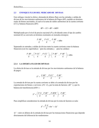 Richard Roca

2.3

.

ENFOQUE FLUJO DEL MERCADO DE DIVISAS

Este enfoque vincula la oferta y demanda de dólares flujo con las entradas y salidas de
divisas de los movimientos autónomos de la balanza de Pagos (BP), medido en términos
reales de bienes nacionales, el cual es la suma de saldos autónomos de la cuenta corriente
(CC) y balanza financiera (BF):
BP  CC  BF  RIN

Multiplicando por el nivel de precios nacional (P) y dividiendo entre el tipo de cambio
nominal (E) se convierte en términos nominales en moneda extranjera:
P  BP
P  CC P  BF


 Rin
E
E
E

Separando en entradas y salidas de divisas tanto la cuenta corriente como la balanza
financiera (con los superíndices + para las entradas y – para las salidas):
P  BP  P  CC  P  CC 
 
 E  E
E







 P  BF  P  BF 

 E  E



  Rin



2.3.1 LA OFERTA FLUJO DE DIVISAS
La oferta de divisas es la entrada de divisas por los movimientos autónomos de la balanza
de pagos:

$S 

P  BP  P CC 
P  BF 


E
E
E

La entrada de divisas por la cuenta corriente se debe a la entrada de divisas por las
exportaciones de bienes y servicios ( PX / E ) , por la renta de factores ( RF  ) y por la
balanza de transferencias ( BTR  ) :

 P  X P  RF  P  BTR 
$S  
 E  E 
E


 P  BF 


E


Para simplificar consideremos la entrada de divisas por la renta de factores es nula:

$S 

P X
 btr   bf
E



bf  : valor en dólares de la entrada de divisas por las transacciones financieras que depende
directamente del diferencial de rendimientos

14

 