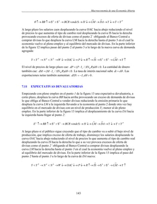 .

Macroeconomía de una Economía Abierta





  BB  $ d  $ S  BCR vende $  H  LM  DA  Y  Y  Y P

A largo plazo los salarios caen desplazando la curva OAC hacia abajo reduciendo el nivel
de precios lo que aumenta el tipo de cambio real desplazando la curva IS hacia la derecha
provocando excesos de oferta de divisas como el punto 2´ obligando al Banco Central a
comprar divisas lo que desplaza la curva LM hacia la derecha hasta el punto 3 en el cual la
economía vuelve al pleno empleo y al equilibrio del mercado de divisas. En la parte inferior
de la figura 12 implica pasar del punto 2 al punto 3 a lo largo de la nueva curva de demanda
agregada:




Y  Y P  N d  N S  W  OAC  P  R  IS  $ S  $ d  LM  Y 

El nivel de precios de largo plazo cae: dP  ( P  I r / XN R R)d  0 . La cantidad de dinero
también cae: dM  (M  I r / XN R R)d  0 . La tasa de interés nacional sube di  d . Las
exportaciones netas también aumentan: dXN   I r d  0 .

7.11

EXPECTATIVAS DEVALUATORIAS

Empezando con pleno empleo en el punto 1 de la figura 13 una expectativa devaluatoria, a
corto plazo, desplaza la curva BB hacia arriba provocando un exceso de demanda de divisas
lo que obliga al Banco Central a vender divisas reduciendo la emisión primaria lo que
desplaza la curva LM a la izquierda llevando a la economía al punto 2 donde otra vez hay
equilibrio en el mercado de divisas con un nivel de producción Y2 menor al de pleno
empleo. En la parte inferior de la figura 13 implica el desplazamiento de la curva DA hacia
la izquierda hasta llegar al punto 2:




E e  BB  $ d  $ S  BCR vende $  H  LM  DA  Y  Y  Y P

A largo plazo si el público sigue creyendo que el tipo de cambio va a subir el bajo nivel de
producción, que implica exceso de oferta de trabajo, disminuye los salarios desplazando la
curva OAC hacia abajo reduciendo el nivel de precios lo que aumenta el tipo de cambio real
desplazando la curva IS hacia la derecha lo que a su vez provoca excesos de oferta de
divisas como el punto 2´ obligando al Banco Central a comprar divisas desplazando la
curva LM hacia la derecha hasta el punto 3 en el cual la economía vuelve al pleno empleo y
al equilibrio del mercado de divisas. En la parte inferior de la figura 13 implica el paso del
punto 2 hasta el punto 3 a lo largo de la curva de DA nueva:




Y  Y P  N d  N S  W  OAC  P  R  IS  $ S  $ d  LM  Y 

143

 