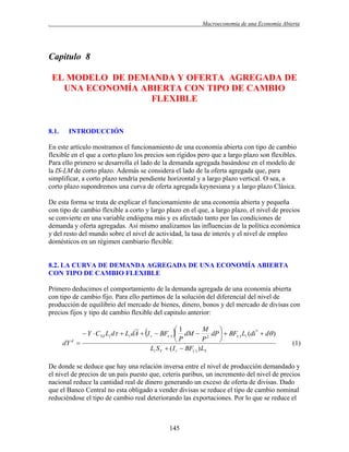 .

Macroeconomía de una Economía Abierta

Capitulo 8
EL MODELO DE DEMANDA Y OFERTA AGREGADA DE
UNA ECONOMÍA ABIERTA CON TIPO DE CAMBIO
FLEXIBLE

8.1.

INTRODUCCIÓN

En este artículo mostramos el funcionamiento de una economía abierta con tipo de cambio
flexible en el que a corto plazo los precios son rígidos pero que a largo plazo son flexibles.
Para ello primero se desarrolla el lado de la demanda agregada basándose en el modelo de
la IS-LM de corto plazo. Además se considera el lado de la oferta agregada que, para
simplificar, a corto plazo tendría pendiente horizontal y a largo plazo vertical. O sea, a
corto plazo supondremos una curva de oferta agregada keynesiana y a largo plazo Clásica.
De esta forma se trata de explicar el funcionamiento de una economía abierta y pequeña
con tipo de cambio flexible a corto y largo plazo en el que, a largo plazo, el nivel de precios
se convierte en una variable endógena más y es afectado tanto por las condiciones de
demanda y oferta agregadas. Así mismo analizamos las influencias de la política económica
y del resto del mundo sobre el nivel de actividad, la tasa de interés y el nivel de empleo
domésticos en un régimen cambiario flexible.

8.2. LA CURVA DE DEMANDA AGREGADA DE UNA ECONOMÍA ABIERTA
CON TIPO DE CAMBIO FLEXIBLE
Primero deducimos el comportamiento de la demanda agregada de una economía abierta
con tipo de cambio fijo. Para ello partimos de la solución del diferencial del nivel de
producción de equilibrio del mercado de bienes, dinero, bonos y del mercado de divisas con
precios fijos y tipo de cambio flexible del capitulo anterior:

M
1

 Y  CYd Li d  Li dA  I r  BF()  dM  2 dP   BF() Li (di *  d )
P
P

dY d 
Li S Y  ( I r  BF() ) LY

(1)

De donde se deduce que hay una relación inversa entre el nivel de producción demandado y
el nivel de precios de un país puesto que, ceteris paribus, un incremento del nivel de precios
nacional reduce la cantidad real de dinero generando un exceso de oferta de divisas. Dado
que el Banco Central no esta obligado a vender divisas se reduce el tipo de cambio nominal
reduciéndose el tipo de cambio real deteriorando las exportaciones. Por lo que se reduce el

145

 