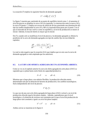 Richard Roca

.

La ecuación (7) implica la siguiente función de demanda agregada:



Y d  DA E, P * , P, Y *










(8)

La figura 3 muestra que, partiendo de un punto de equilibrio inicial como 1, al aumentar el
nivel de precios se desplaza la curva LM a la izquierda. La intersección entre la nueva LM y
la curva IS (punto 1’) implica un exceso de oferta de divisas generando una disminución del
tipo de cambio desplazando la curva IS y BB a la izquierda hasta pasar por el punto 2 en el
que el mercado de divisas vuelve a estar en equilibrio y el nivel de producción es menor al
inicial. Además, la tasa de interés es mayor que la inicial.
De (7), cuando solo se modifican el nivel de precios y la demanda agregada se obtiene la
pendiente de la curva de demanda agregada con tipo de cambio fijo sin movilidad de
capitales:

L S  I r LY
dP
 i Y
d
 Ir
dY

 P2 

M 0




(9)

La cual es más negativa que la ecuación (4) lo que implica que en este caso la curva de
demanda agregada es más empinada que las anteriores.

8.3.

LA CURVA DE OFERTA AGREGADA DE UNA ECONOMÍA ABIERTA

Como se vio en el capítulo anterior la curva de oferta agregada de corto plazo (OAC) se
supondrá que es plana hasta cierto límite de capacidad productiva:
PP



dP  0

(10)

Mientras que a largo plazo, con salarios flexibles, la producción ofrecida estaría
determinada solo por la dotación de factores de producción y los cambios tecnológicos.
Sería independiente del nivel de precios.
Y S (K ,  )




Lo que nos da una curva de oferta agregada de largo plazo (OAL) vertical y un nivel de
producción ofrecido igual al de pleno empleo. Además, supondremos que el nivel
tecnológico y la dotación de recursos son constantes por lo que el nivel de producción de
largo plazo será constante e igual a su nivel de pleno empleo:
Y S Y P



Ambas curvas se muestran en la figura 4.
150

dY  0

(11)

 
