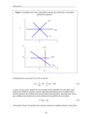 Richard Roca

.

Figura 5. Equilibrio de Corto y largo Plazo con tipo de cambio fijo y movilidad
perfecta de capitales.
i

LM

1

i1

BB

IS
Y1

Y

P

OAL

1

P1

OAC

DA
Y1

Y
YP

Combinando las ecuaciones (3) y (10) se obtiene:

dY 

L
1
dM  i (di *  d )
PLY
LY

(12)

Lo que nos dice que el cambio del nivel producción de equilibrio de corto plazo, bajo
perfecta movilidad de capitales, estaría explicado directamente por los cambios de la
emisión primaria, los cambios de la tasa de interés internacional y del riesgo país. Por lo
que se deduce una función de nivel de producción de equilibrio de corto plazo:



Y CP M , i * , 








(13)

Ni la política fiscal, ni la producción y precios externos no tendrían efectos a corto plazo.

152

 