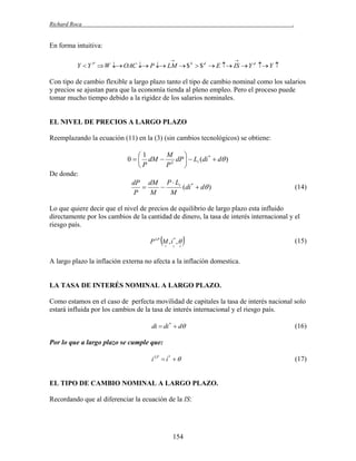 Richard Roca

.

En forma intuitiva:




Y  Y P  W  OAC  P  LM  $ S  $ d  E  IS  Y d  Y 

Con tipo de cambio flexible a largo plazo tanto el tipo de cambio nominal como los salarios
y precios se ajustan para que la economía tienda al pleno empleo. Pero el proceso puede
tomar mucho tiempo debido a la rigidez de los salarios nominales.

EL NIVEL DE PRECIOS A LARGO PLAZO
Reemplazando la ecuación (11) en la (3) (sin cambios tecnológicos) se obtiene:

M
1

0   dM  2 dP   Li (di *  d )
P
P

De donde:
dP dM P  Li


(di *  d )
P
M
M

(14)

Lo que quiere decir que el nivel de precios de equilibrio de largo plazo esta influido
directamente por los cambios de la cantidad de dinero, la tasa de interés internacional y el
riesgo país.



P LP M , i * , 








(15)

A largo plazo la inflación externa no afecta a la inflación domestica.

LA TASA DE INTERÉS NOMINAL A LARGO PLAZO.
Como estamos en el caso de perfecta movilidad de capitales la tasa de interés nacional solo
estará influida por los cambios de la tasa de interés internacional y el riesgo país.
di  di *  d

(16)

Por lo que a largo plazo se cumple que:
i LP  i *  

EL TIPO DE CAMBIO NOMINAL A LARGO PLAZO.
Recordando que al diferenciar la ecuación de la IS:

154

(17)

 
